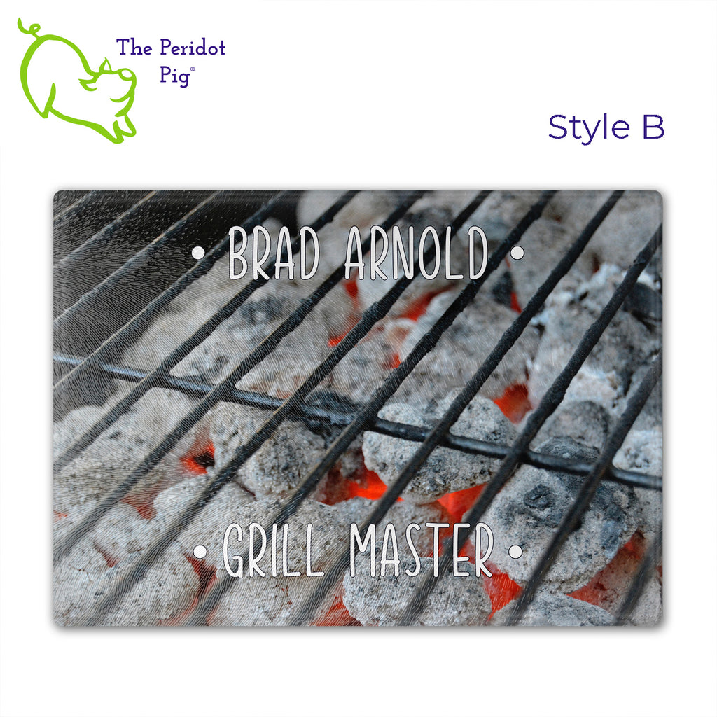 Got a grill master in your life? Consider  our "too hot to handle" cutting boards as a gift! These tempered glass cutting boards feature hot coals in the background,  setting the stage for grilled perfection. Perfect for cutting or using as a serving board! Pile on the meat and veggies with easy cleanup. Style B shown with sample name