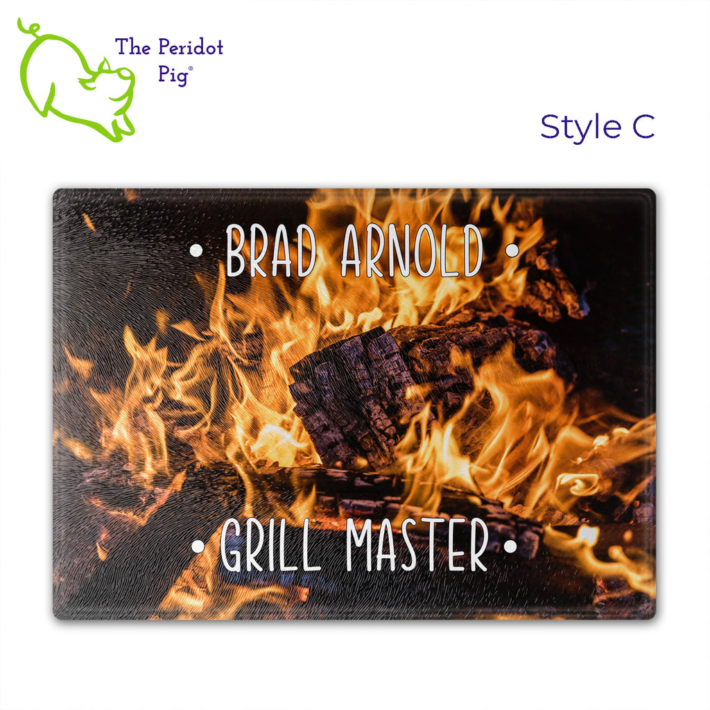 Got a grill master in your life? Consider  our "too hot to handle" cutting boards as a gift! These tempered glass cutting boards feature hot coals in the background,  setting the stage for grilled perfection. Perfect for cutting or using as a serving board! Pile on the meat and veggies with easy cleanup. Style C shown with sample name.